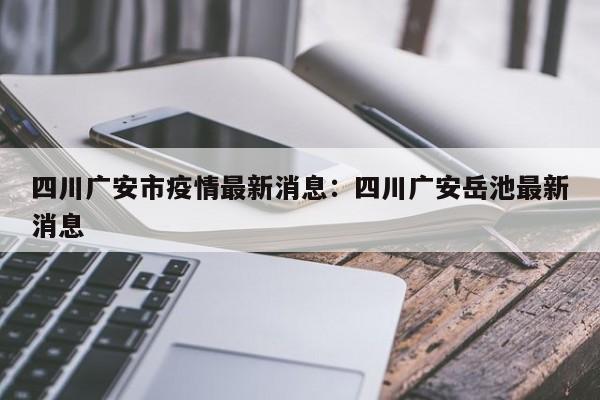 四川广安市疫情最新消息：四川广安岳池最新消息