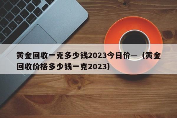 黄金回收一克多少钱2023今日价—(黄金回收价格多少钱一克2023)