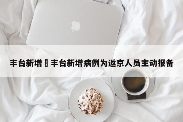 丰台新增›丰台新增病例为返京人员主动报备