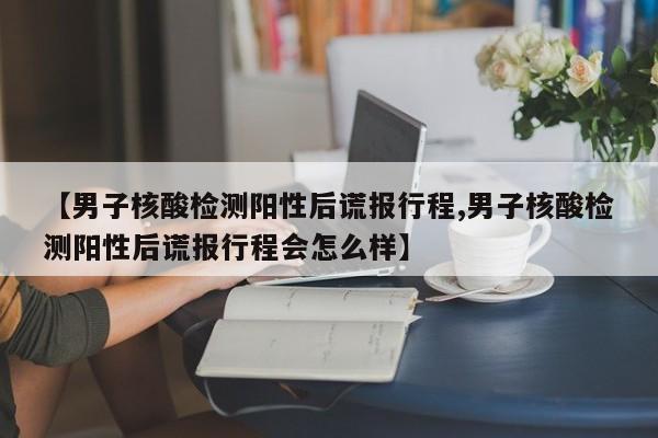 【男子核酸检测阳性后谎报行程,男子核酸检测阳性后谎报行程会怎么样】