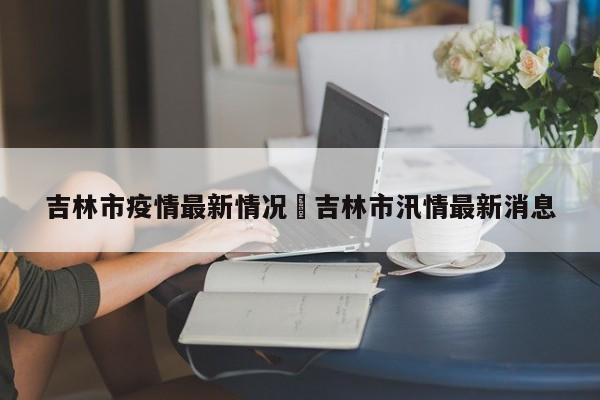 吉林市疫情最新情况›吉林市汛情最新消息