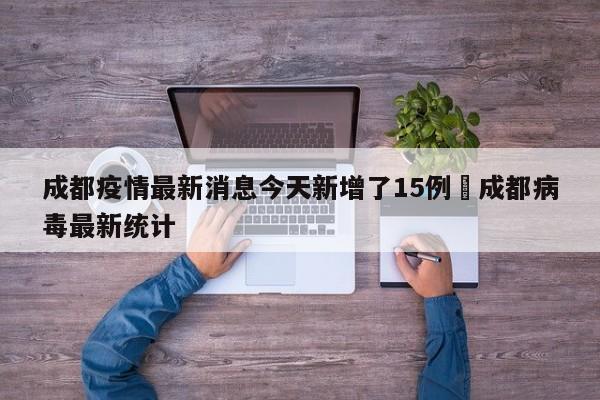 成都疫情最新消息今天新增了15例›成都病毒最新统计