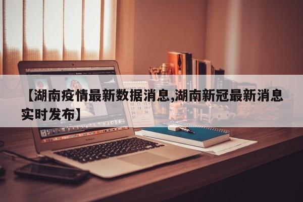 【湖南疫情最新数据消息,湖南新冠最新消息实时发布】