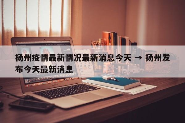 杨州疫情最新情况最新消息今天 → 扬州发布今天最新消息