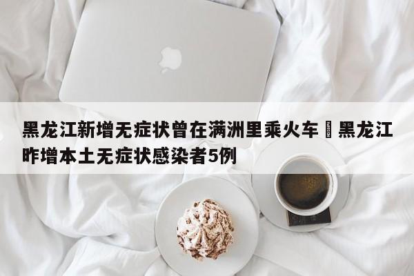 黑龙江新增无症状曾在满洲里乘火车›黑龙江昨增本土无症状感染者5例
