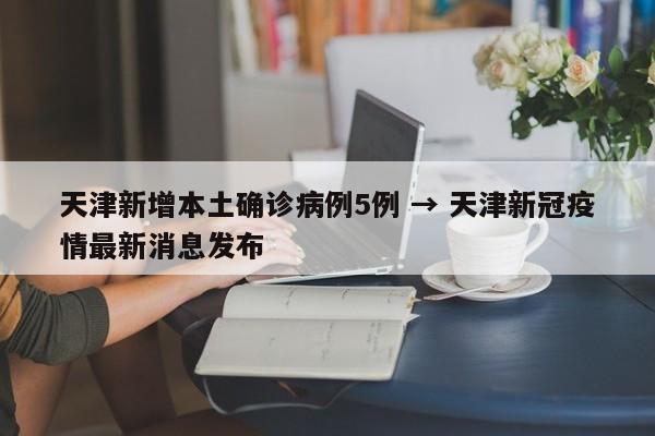 天津新增本土确诊病例5例 → 天津新冠疫情最新消息发布