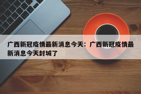广西新冠疫情最新消息今天:广西新冠疫情最新消息今天封城了
