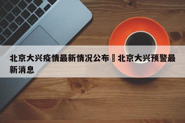 北京大兴疫情最新情况公布›北京大兴预警最新消息