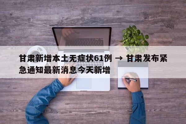 甘肃新增本土无症状61例 → 甘肃发布紧急通知最新消息今天新增