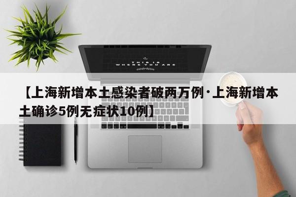 【上海新增本土感染者破两万例·上海新增本土确诊5例无症状10例】