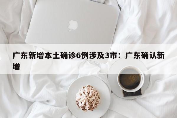 广东新增本土确诊6例涉及3市：广东确认新增