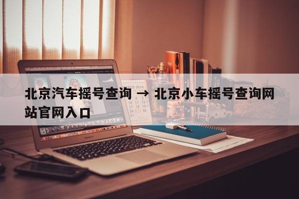 北京汽车摇号查询 → 北京小车摇号查询网站官网入口