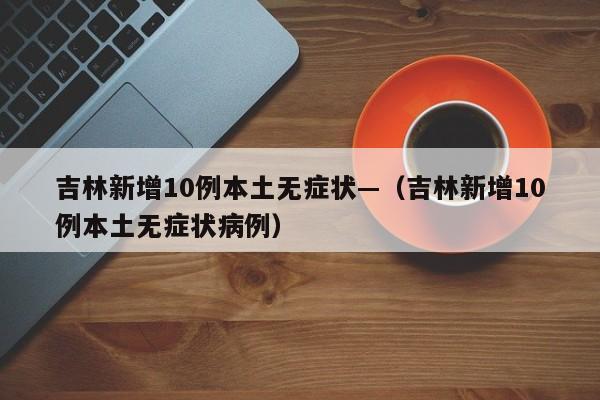 吉林新增10例本土无症状—(吉林新增10例本土无症状病例)