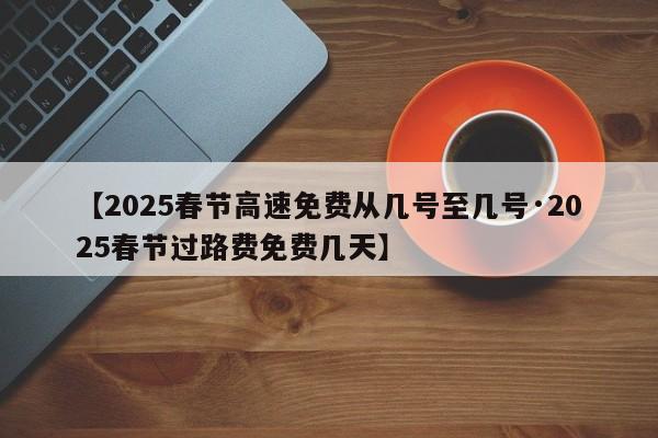 【2025春节高速免费从几号至几号·2025春节过路费免费几天】