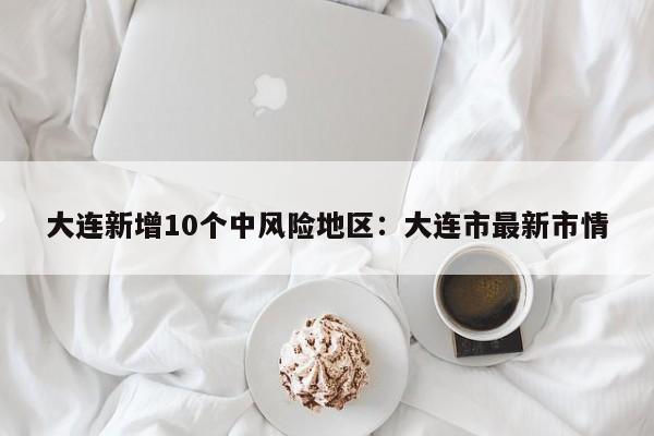 大连新增10个中风险地区:大连市最新市情