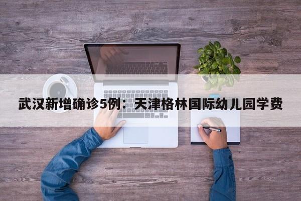 武汉新增确诊5例:天津格林国际幼儿园学费