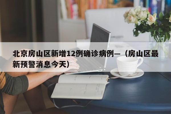 北京房山区新增12例确诊病例—（房山区最新预警消息今天）