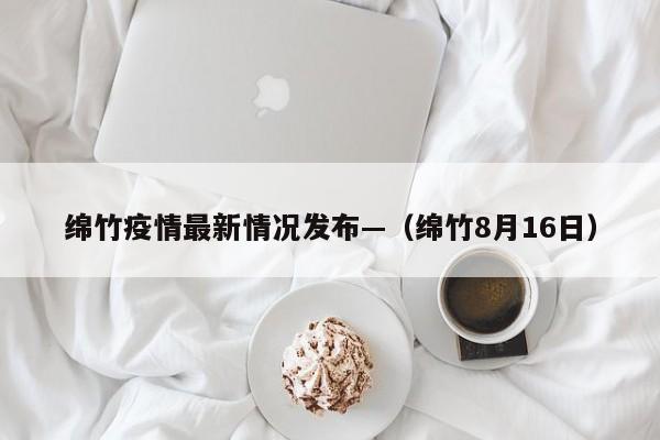 绵竹疫情最新情况发布—(绵竹8月16日)