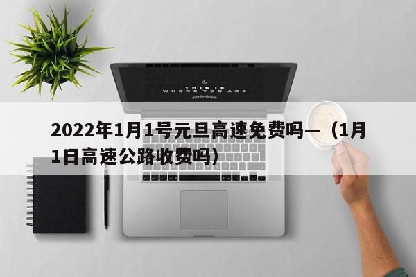 2022年1月1号元旦高速免费吗—(1月1日高速公路收费吗)