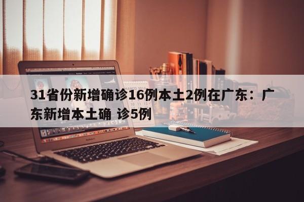 31省份新增确诊16例本土2例在广东：广东新增本土确 诊5例