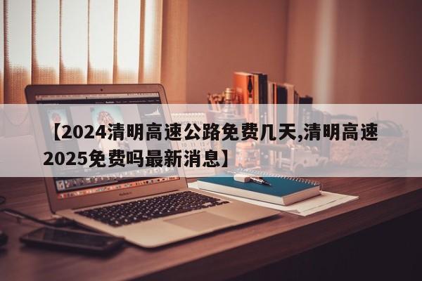 【2024清明高速公路免费几天,清明高速2025免费吗最新消息】