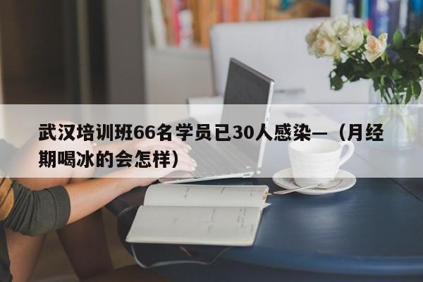 武汉培训班66名学员已30人感染—（月经期喝冰的会怎样）