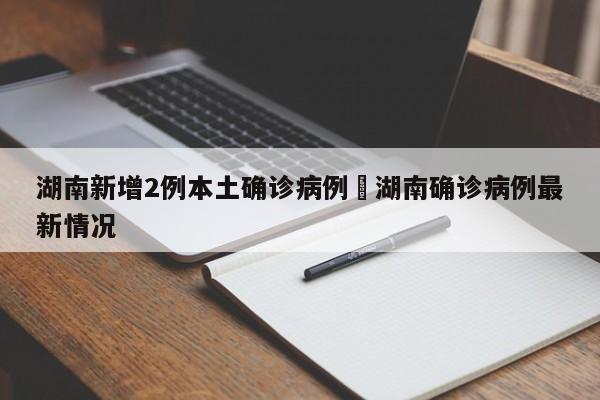 湖南新增2例本土确诊病例›湖南确诊病例最新情况