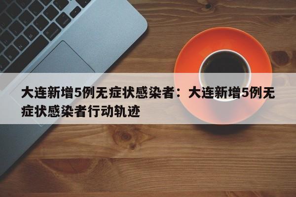 大连新增5例无症状感染者：大连新增5例无症状感染者行动轨迹