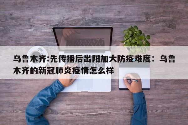 乌鲁木齐:先传播后出阳加大防疫难度：乌鲁木齐的新冠肺炎疫情怎么样