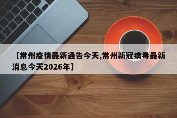 【常州疫情最新通告今天,常州新冠病毒最新消息今天2026年】