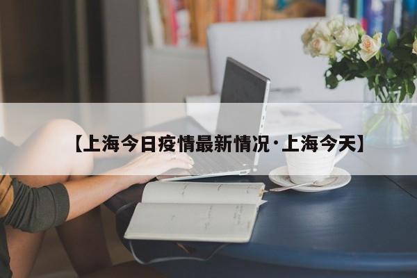 【上海今日疫情最新情况·上海今天】