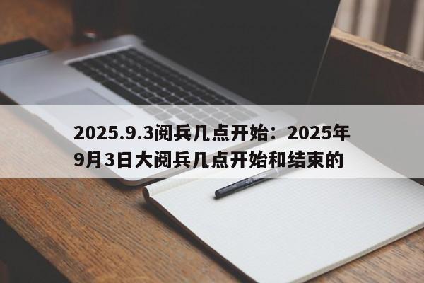 2025.9.3阅兵几点开始：2025年9月3日大阅兵几点开始和结束的