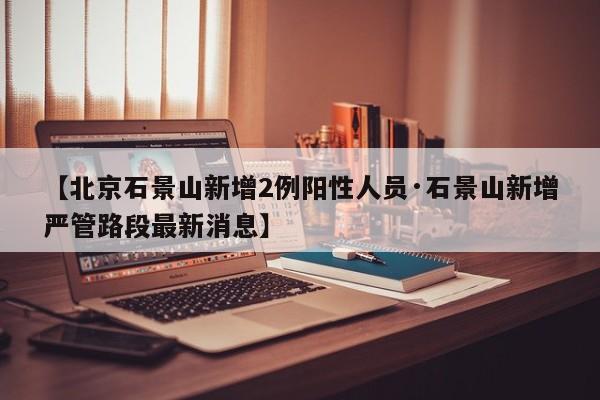 【北京石景山新增2例阳性人员·石景山新增严管路段最新消息】