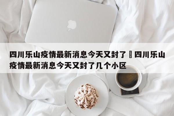 四川乐山疫情最新消息今天又封了›四川乐山疫情最新消息今天又封了几个小区