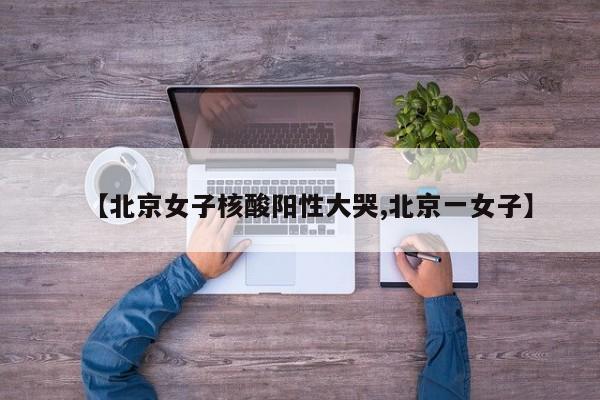 【北京女子核酸阳性大哭,北京一女子】