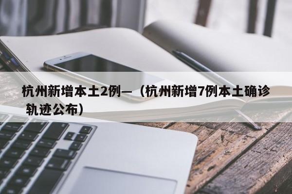 杭州新增本土2例—（杭州新增7例本土确诊 轨迹公布）
