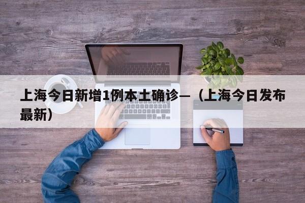 上海今日新增1例本土确诊—（上海今日发布最新）