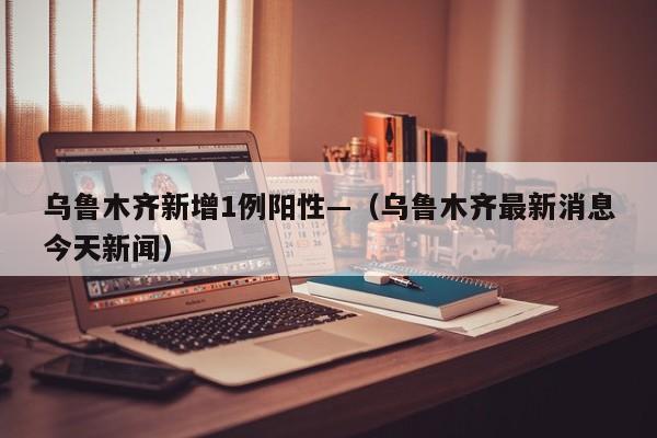 乌鲁木齐新增1例阳性—(乌鲁木齐最新消息今天新闻)