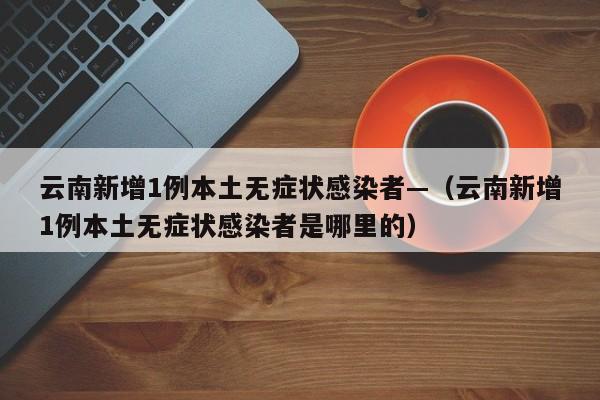 云南新增1例本土无症状感染者—（云南新增1例本土无症状感染者是哪里的）