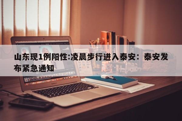 山东现1例阳性:凌晨步行进入泰安：泰安发布紧急通知