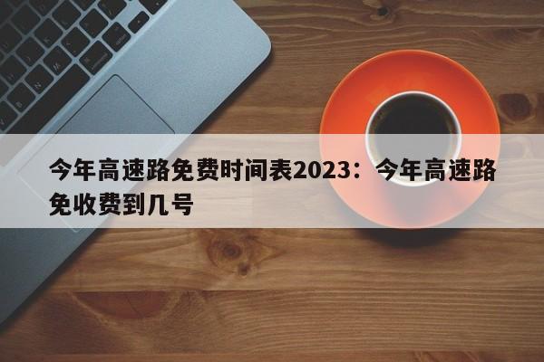 今年高速路免费时间表2023：今年高速路免收费到几号