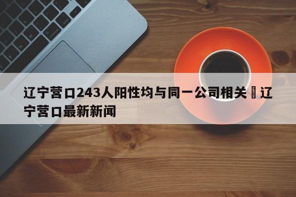 辽宁营口243人阳性均与同一公司相关›辽宁营口最新新闻