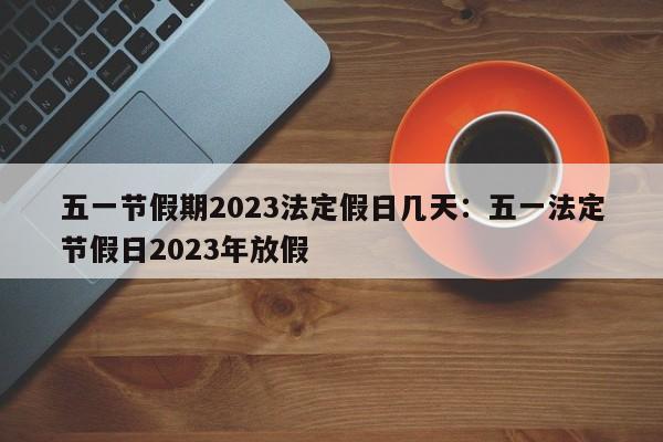 五一节假期2023法定假日几天：五一法定节假日2023年放假