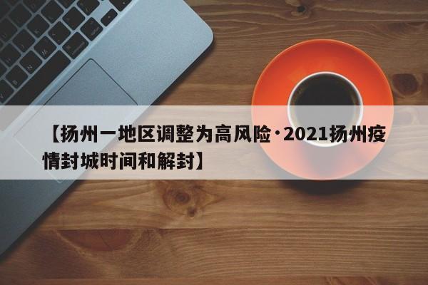 【扬州一地区调整为高风险·2021扬州疫情封城时间和解封】
