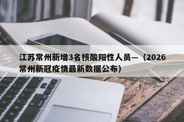 江苏常州新增3名核酸阳性人员—(2026常州新冠疫情最新数据公布)