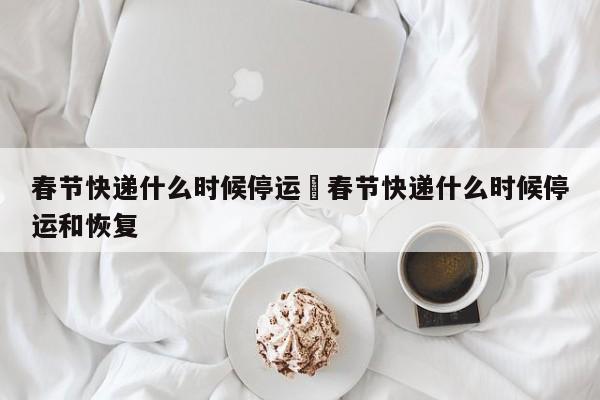 春节快递什么时候停运›春节快递什么时候停运和恢复