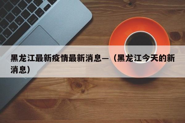 黑龙江最新疫情最新消息—(黑龙江今天的新消息)