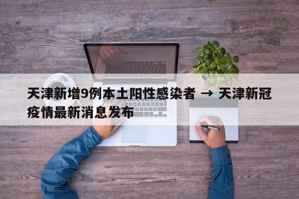 天津新增9例本土阳性感染者 → 天津新冠疫情最新消息发布
