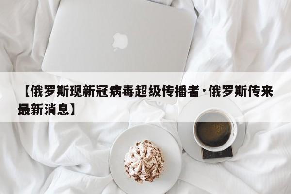 【俄罗斯现新冠病毒超级传播者·俄罗斯传来最新消息】