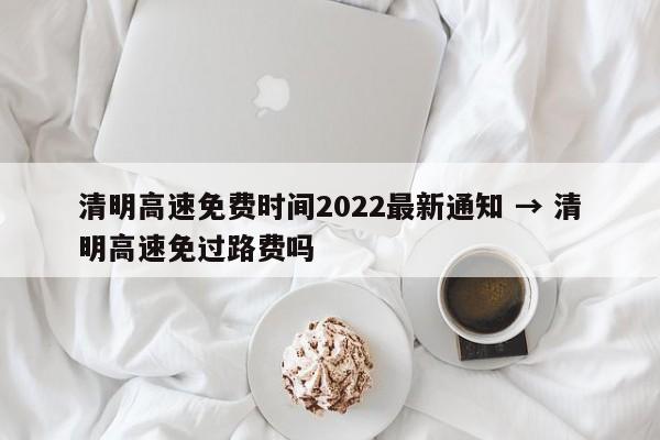 清明高速免费时间2022最新通知 → 清明高速免过路费吗